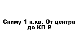 Сниму 1-к.кв. От центра до КП-2